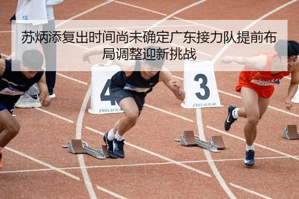 苏炳添复出时间尚未确定广东接力队提前布局调整迎新挑战
